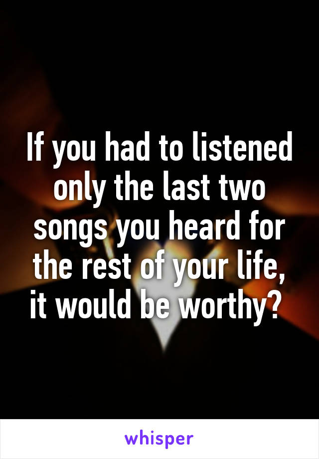 If you had to listened only the last two songs you heard for the rest of your life, it would be worthy? 