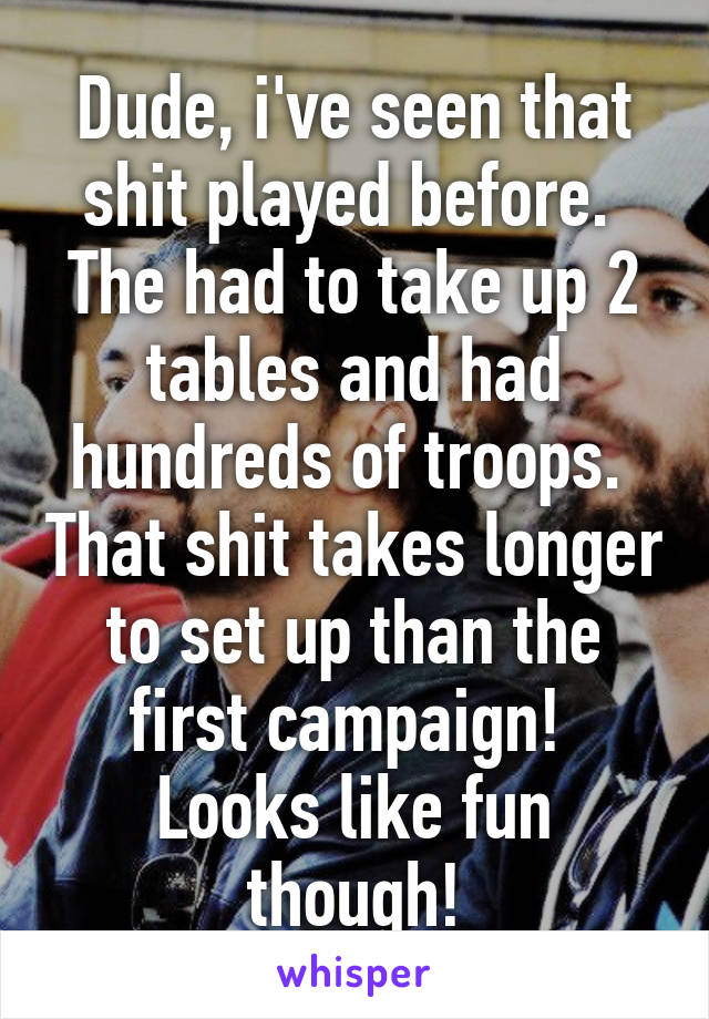 Dude, i've seen that shit played before.  The had to take up 2 tables and had hundreds of troops.  That shit takes longer to set up than the first campaign!  Looks like fun though!