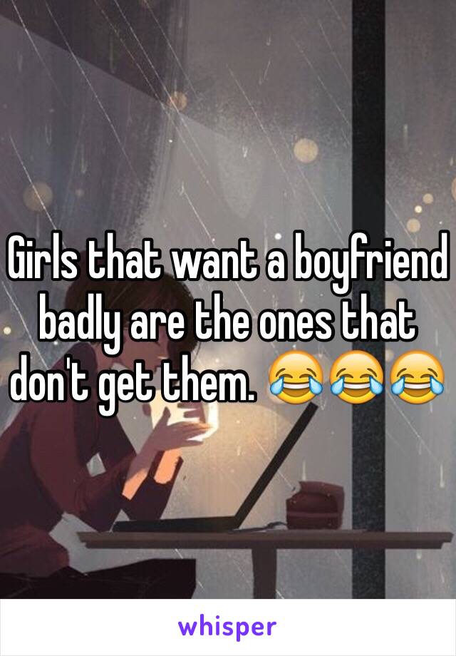 Girls that want a boyfriend badly are the ones that don't get them. 😂😂😂
