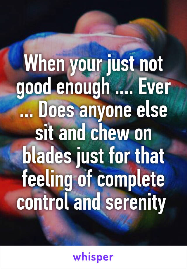 When your just not good enough .... Ever ... Does anyone else sit and chew on blades just for that feeling of complete control and serenity 