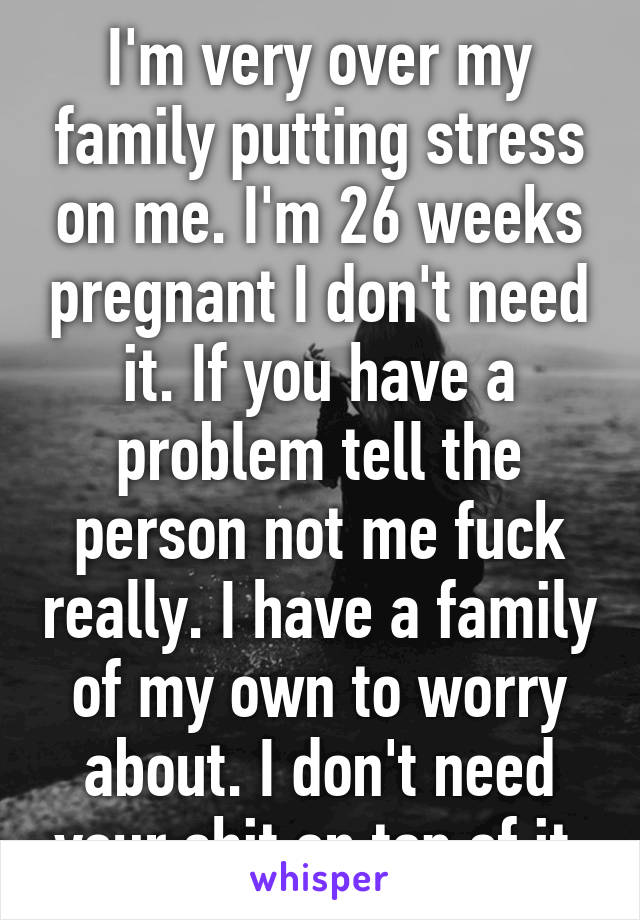 I'm very over my family putting stress on me. I'm 26 weeks pregnant I don't need it. If you have a problem tell the person not me fuck really. I have a family of my own to worry about. I don't need your shit on top of it.