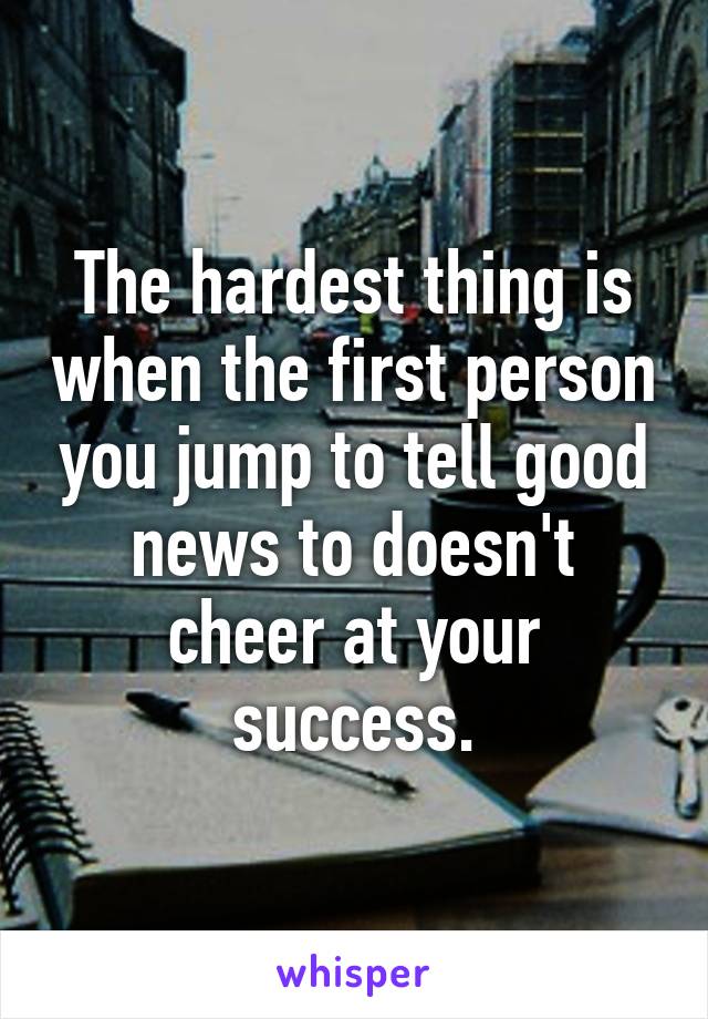 The hardest thing is when the first person you jump to tell good news to doesn't cheer at your success.