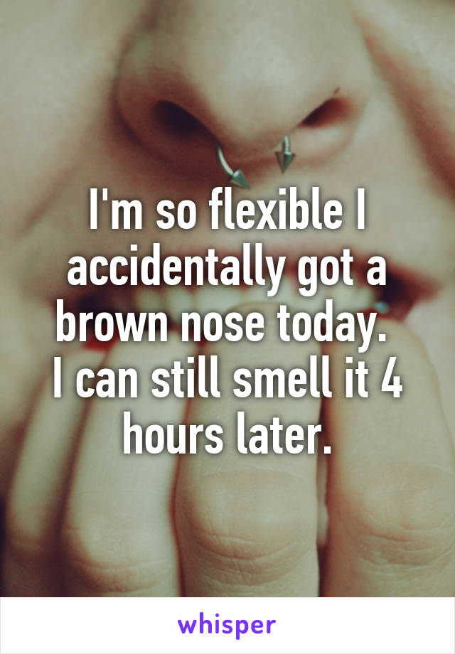 I'm so flexible I accidentally got a brown nose today. 
I can still smell it 4 hours later.