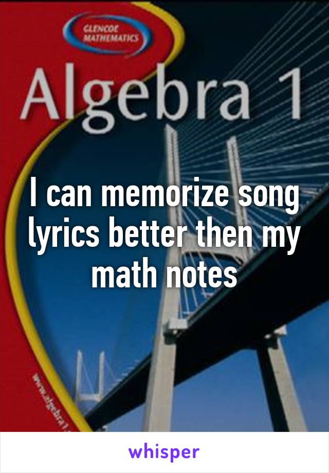 I can memorize song lyrics better then my math notes