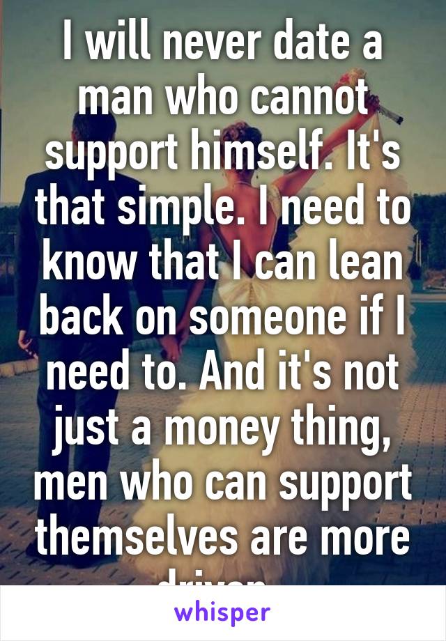 I will never date a man who cannot support himself. It's that simple. I need to know that I can lean back on someone if I need to. And it's not just a money thing, men who can support themselves are more driven. 