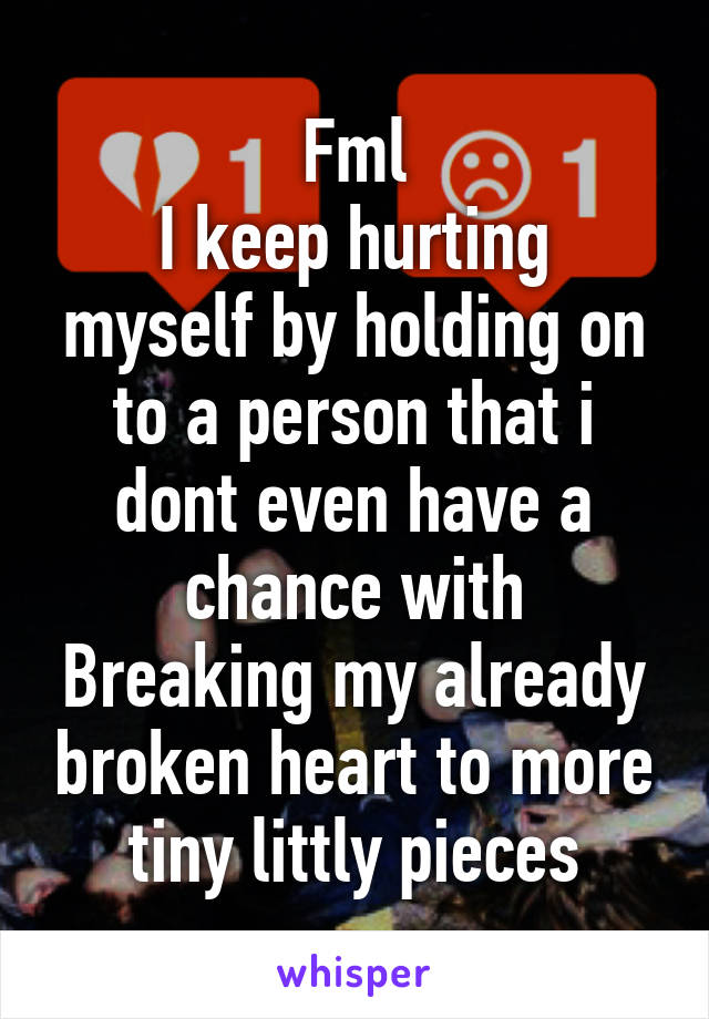 Fml
I keep hurting myself by holding on to a person that i dont even have a chance with
Breaking my already broken heart to more tiny littly pieces