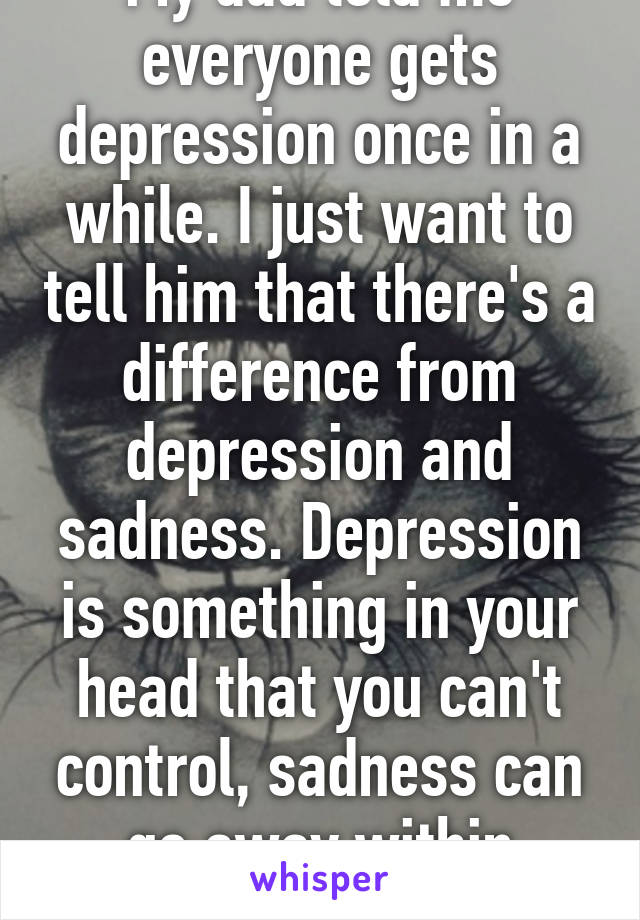 My dad told me everyone gets depression once in a while. I just want to tell him that there's a difference from depression and sadness. Depression is something in your head that you can't control, sadness can go away within minutes