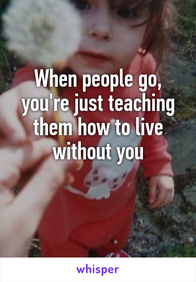 When people go, you're just teaching them how to live without you

