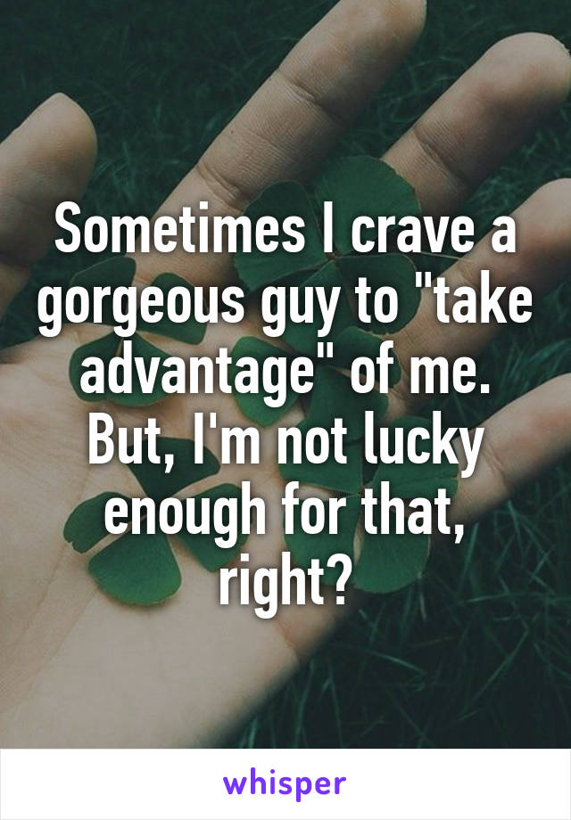 Sometimes I crave a gorgeous guy to "take advantage" of me. But, I'm not lucky enough for that, right?
