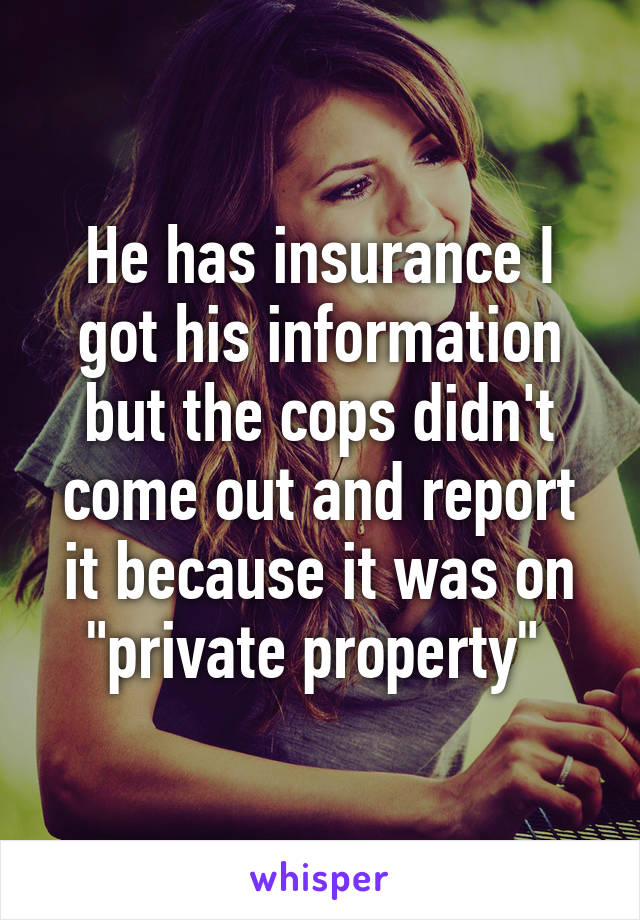 He has insurance I got his information but the cops didn't come out and report it because it was on "private property" 