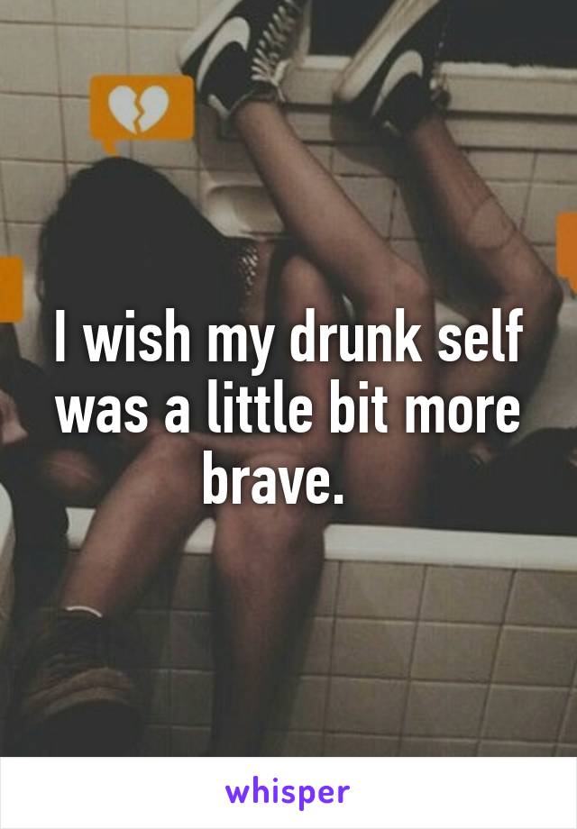I wish my drunk self was a little bit more brave.  