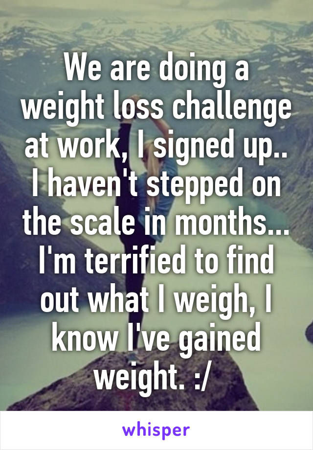 We are doing a weight loss challenge at work, I signed up.. I haven't stepped on the scale in months... I'm terrified to find out what I weigh, I know I've gained weight. :/ 