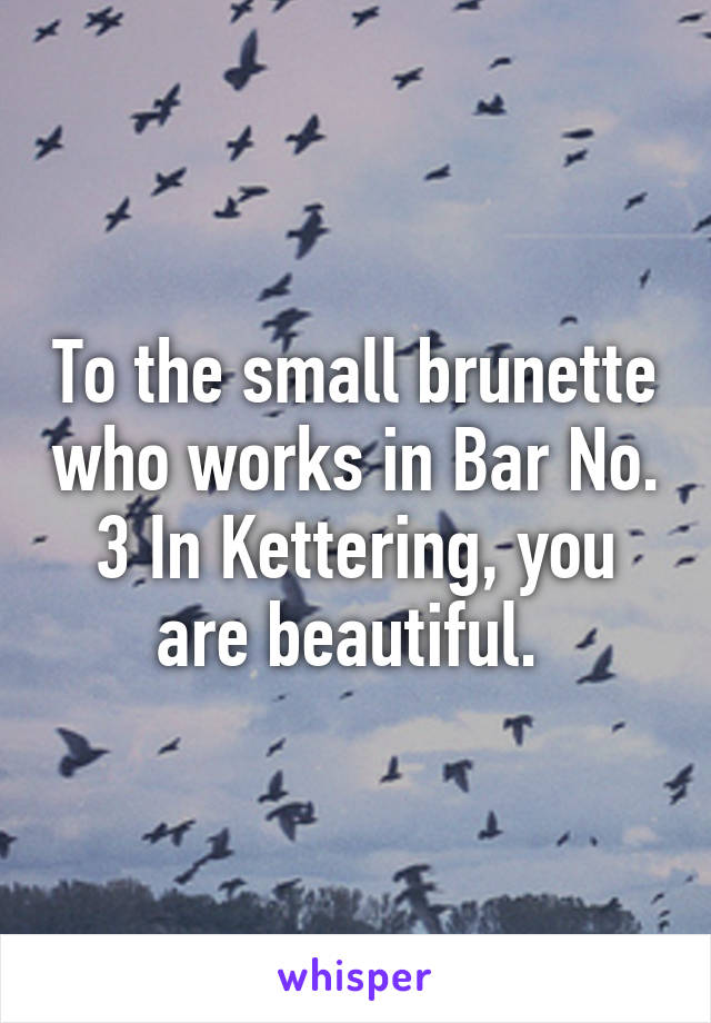 To the small brunette who works in Bar No. 3 In Kettering, you are beautiful. 