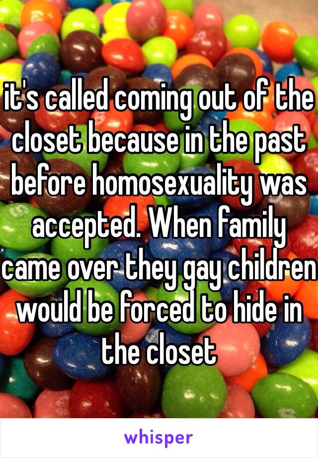 it's called coming out of the closet because in the past before homosexuality was accepted. When family came over they gay children would be forced to hide in the closet