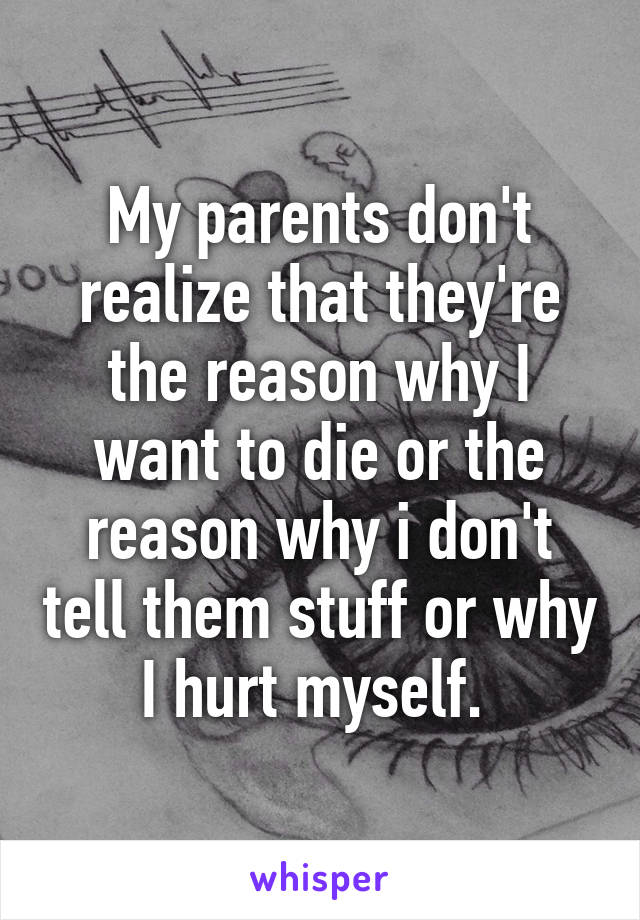 My parents don't realize that they're the reason why I want to die or the reason why i don't tell them stuff or why I hurt myself. 