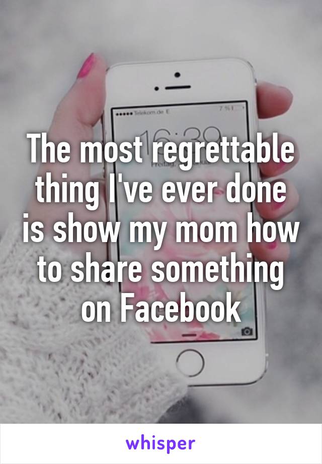 The most regrettable thing I've ever done is show my mom how to share something on Facebook