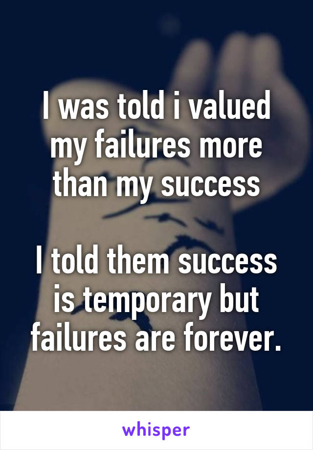 I was told i valued my failures more than my success

I told them success is temporary but failures are forever.