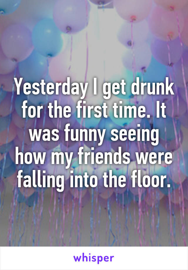 Yesterday I get drunk for the first time. It was funny seeing how my friends were falling into the floor.