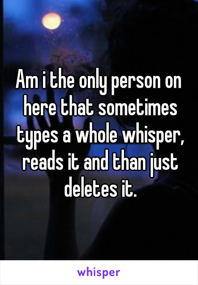 Am i the only person on here that sometimes types a whole whisper, reads it and than just deletes it.