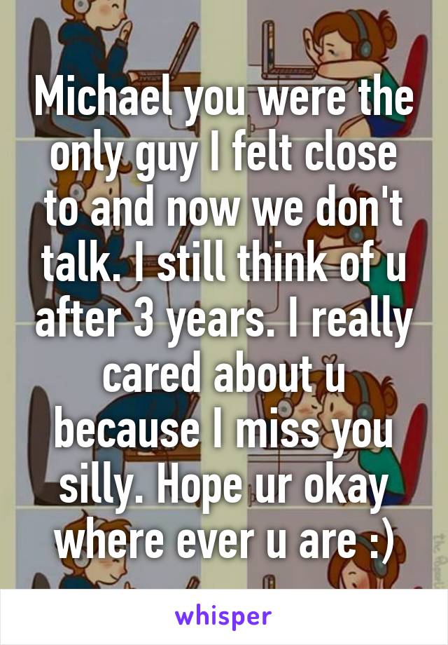 Michael you were the only guy I felt close to and now we don't talk. I still think of u after 3 years. I really cared about u because I miss you silly. Hope ur okay where ever u are :)
