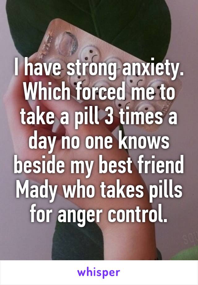 I have strong anxiety. Which forced me to take a pill 3 times a day no one knows beside my best friend Mady who takes pills for anger control.