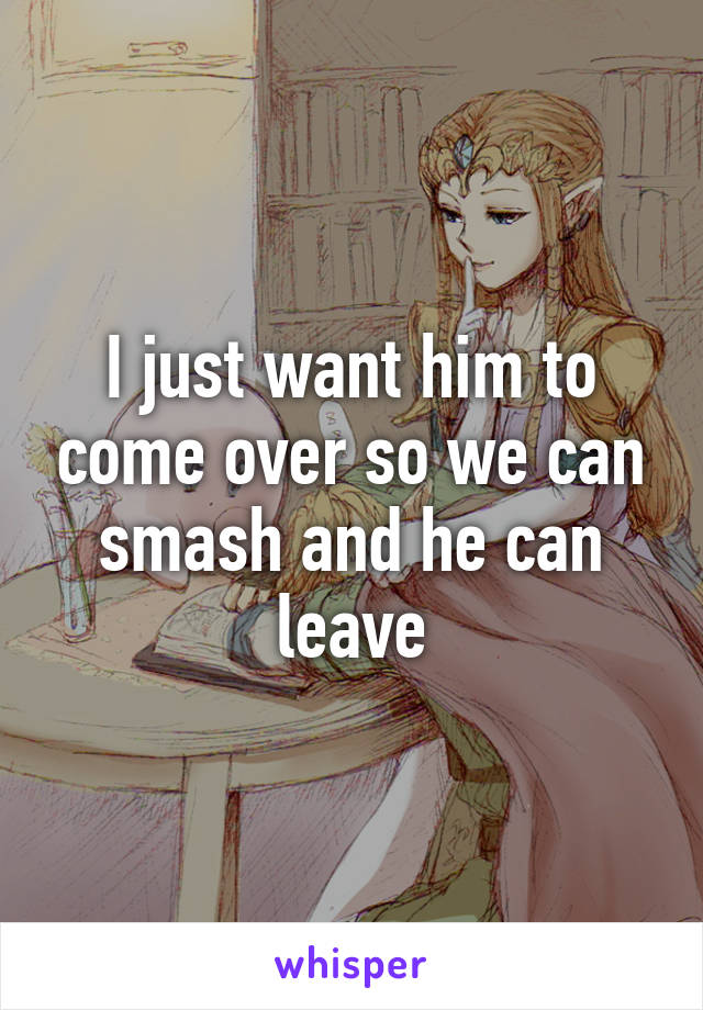 I just want him to come over so we can smash and he can leave