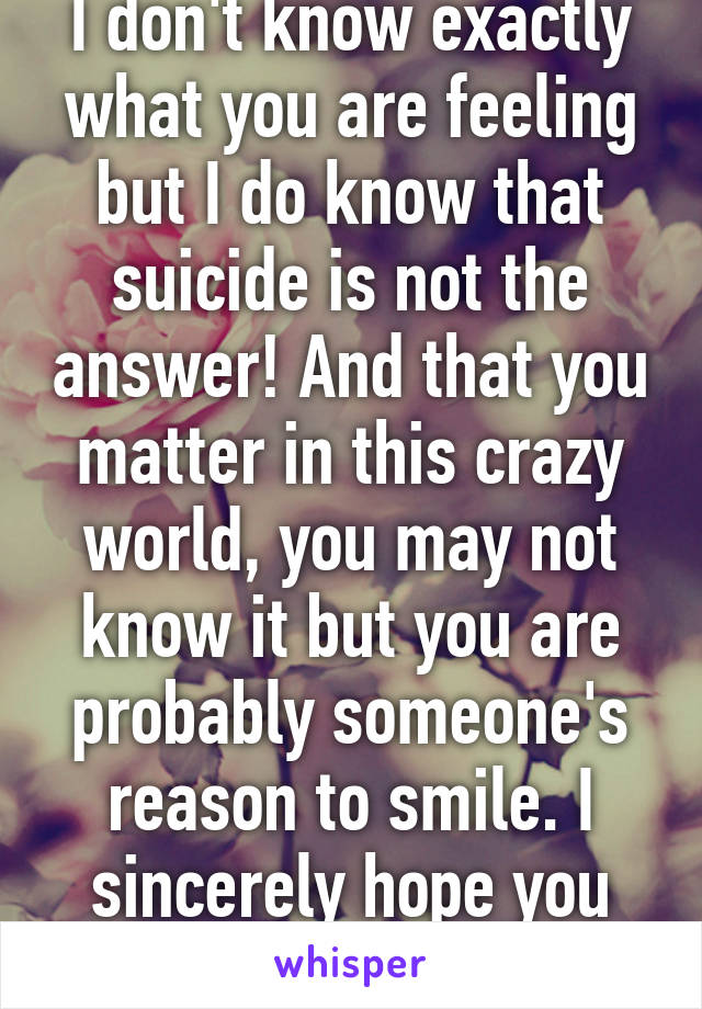 I don't know exactly what you are feeling but I do know that suicide is not the answer! And that you matter in this crazy world, you may not know it but you are probably someone's reason to smile. I sincerely hope you change your mind!