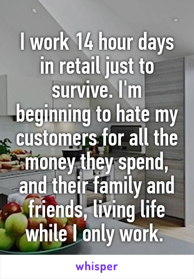 I work 14 hour days in retail just to survive. I'm beginning to hate my customers for all the money they spend, and their family and friends, living life while I only work. 