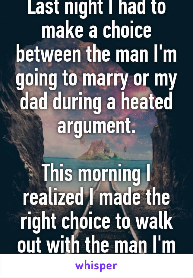 Last night I had to make a choice between the man I'm going to marry or my dad during a heated argument.

This morning I realized I made the right choice to walk out with the man I'm going to marry.