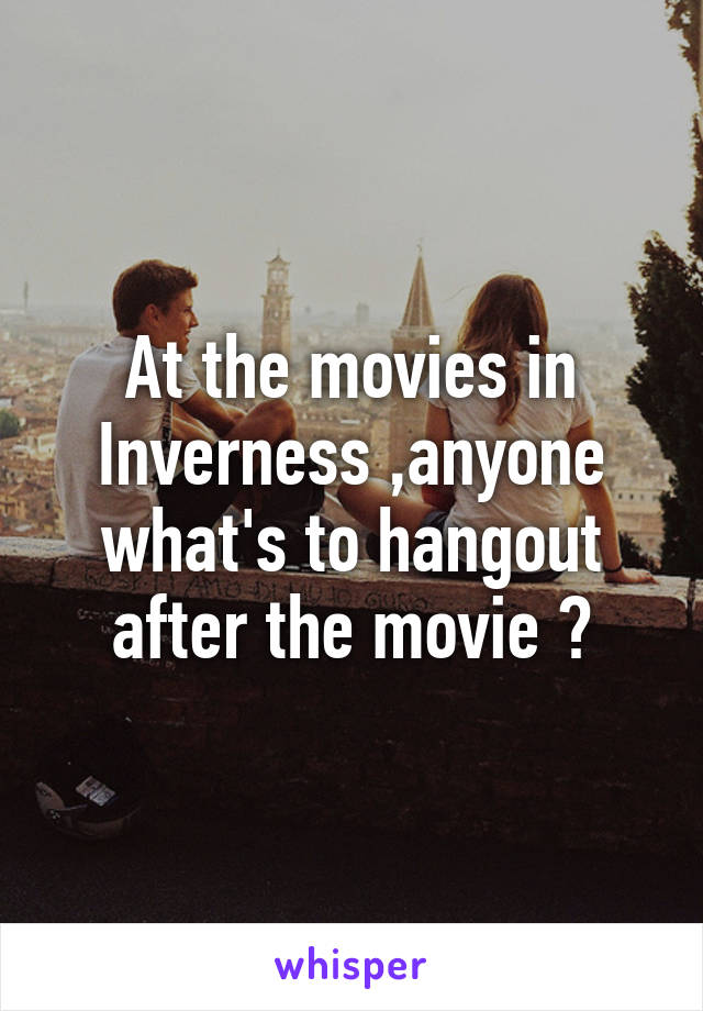 At the movies in Inverness ,anyone what's to hangout after the movie ?