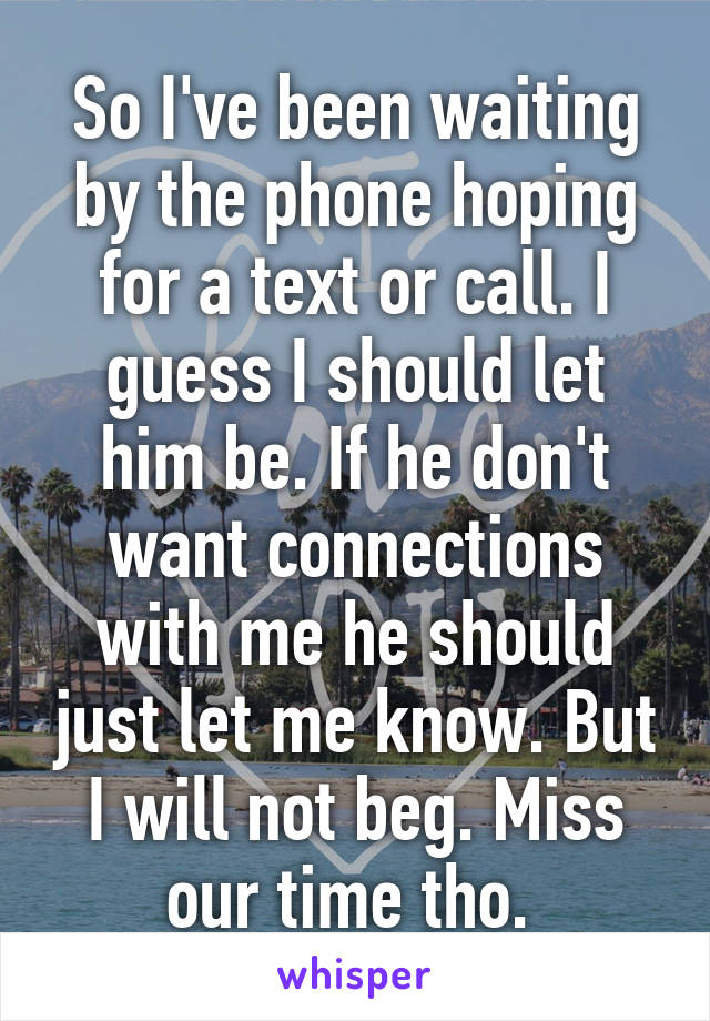 So I've been waiting by the phone hoping for a text or call. I guess I should let him be. If he don't want connections with me he should just let me know. But I will not beg. Miss our time tho. 