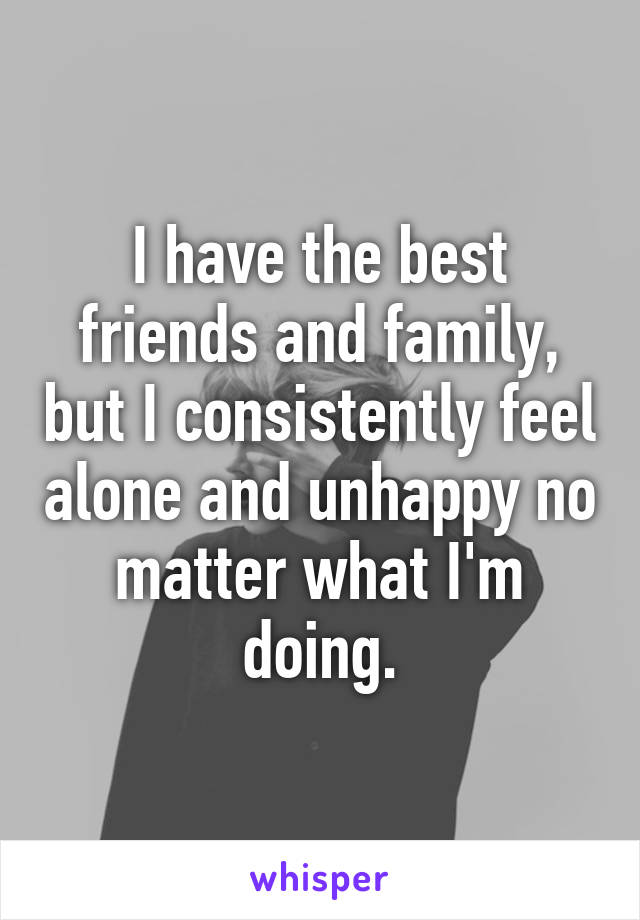 I have the best friends and family, but I consistently feel alone and unhappy no matter what I'm doing.