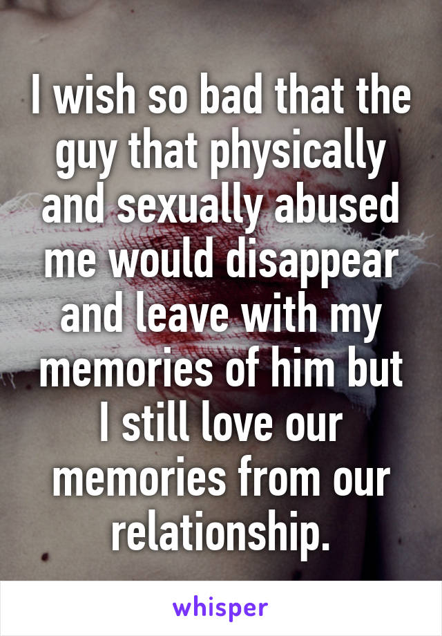 I wish so bad that the guy that physically and sexually abused me would disappear and leave with my memories of him but I still love our memories from our relationship.