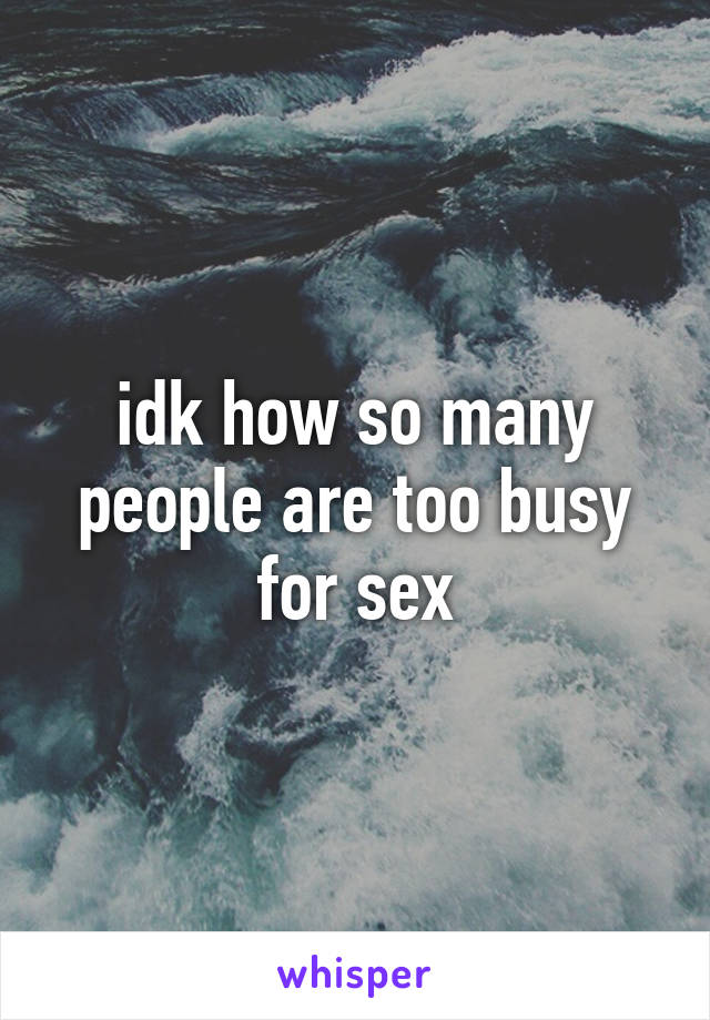 idk how so many people are too busy for sex