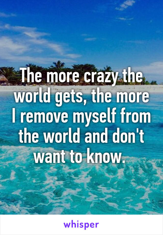 The more crazy the world gets, the more I remove myself from the world and don't want to know. 