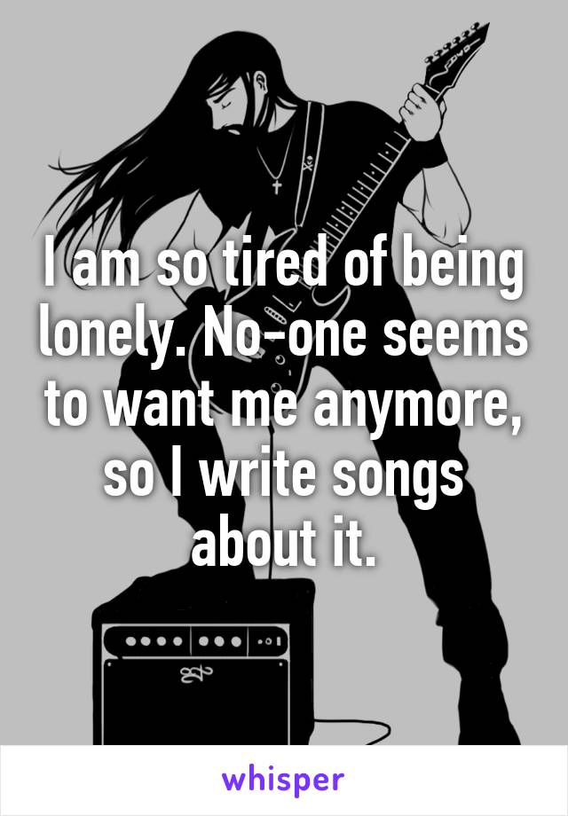 I am so tired of being lonely. No-one seems to want me anymore, so I write songs about it.