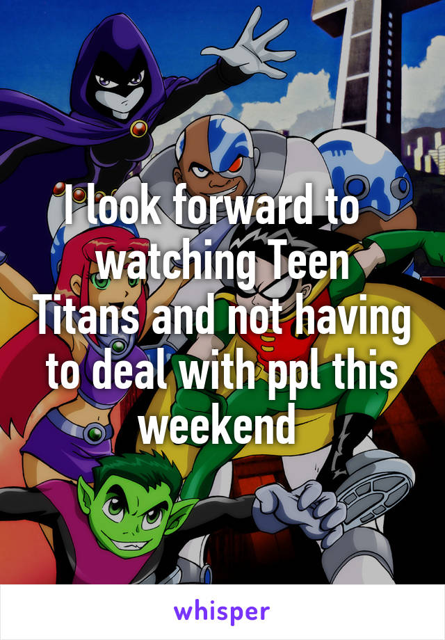 I look forward to  
watching Teen Titans and not having to deal with ppl this weekend 