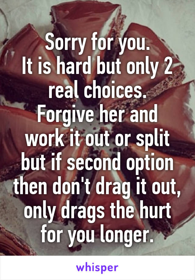 Sorry for you.
It is hard but only 2 real choices.
Forgive her and work it out or split but if second option then don't drag it out, only drags the hurt for you longer.