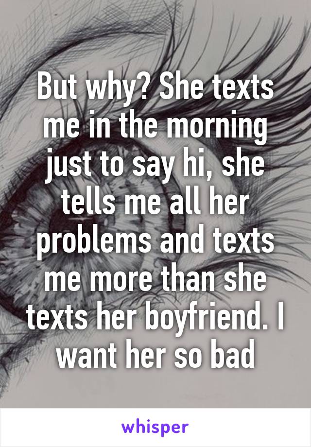 But why? She texts me in the morning just to say hi, she tells me all her problems and texts me more than she texts her boyfriend. I want her so bad
