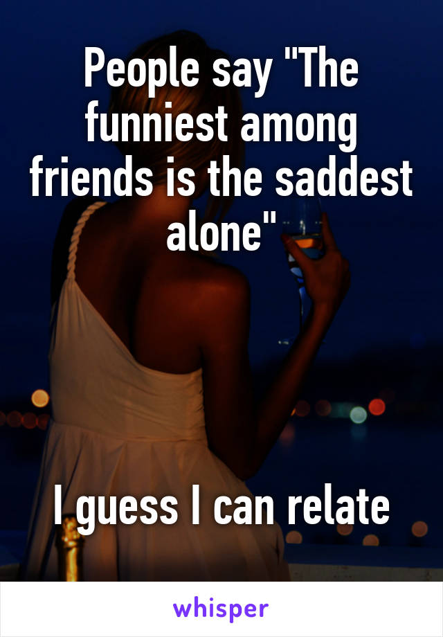 People say "The funniest among friends is the saddest alone"




I guess I can relate
