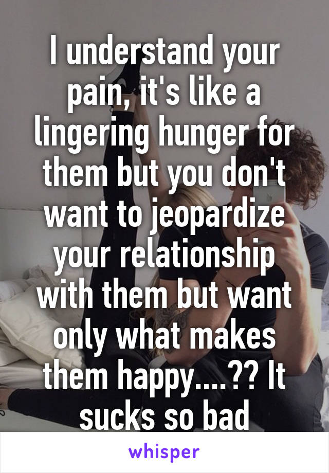 I understand your pain, it's like a lingering hunger for them but you don't want to jeopardize your relationship with them but want only what makes them happy....😔😔 It sucks so bad