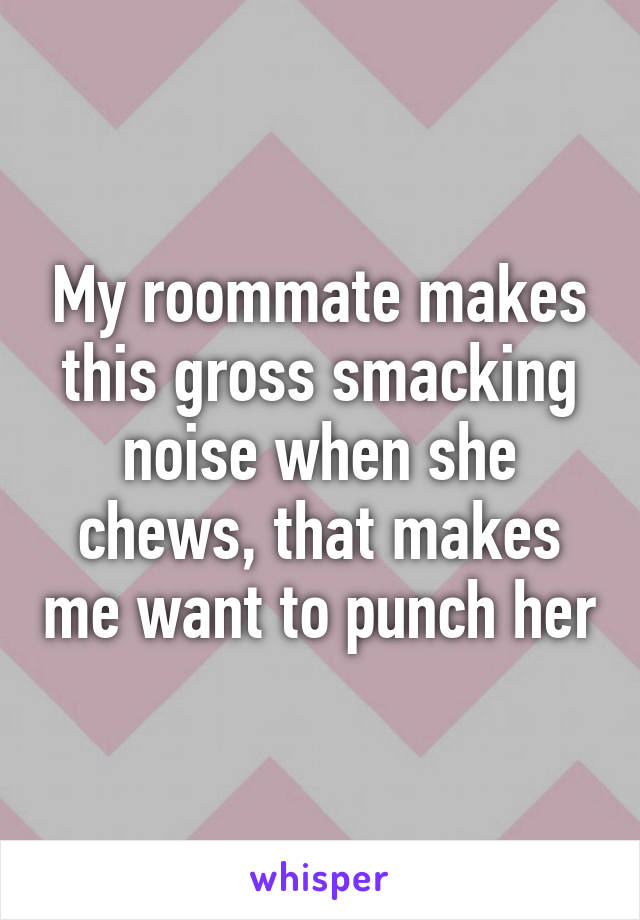 My roommate makes this gross smacking noise when she chews, that makes me want to punch her