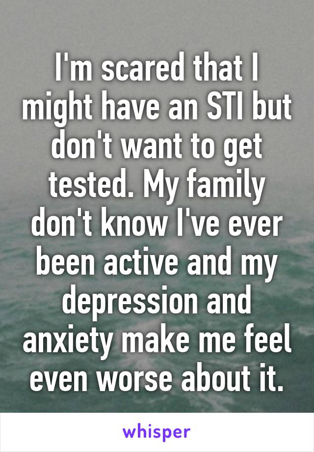 I'm scared that I might have an STI but don't want to get tested. My family don't know I've ever been active and my depression and anxiety make me feel even worse about it.