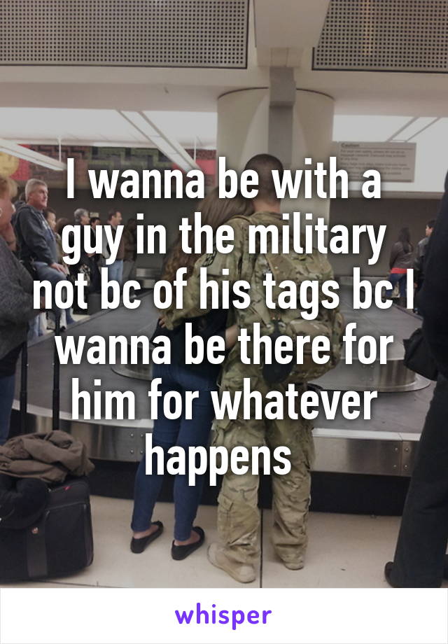 I wanna be with a guy in the military not bc of his tags bc I wanna be there for him for whatever happens 