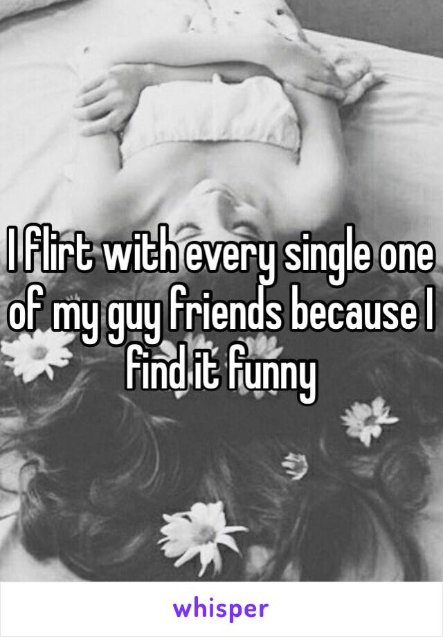 I flirt with every single one of my guy friends because I find it funny 