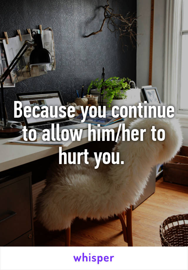 Because you continue to allow him/her to hurt you. 