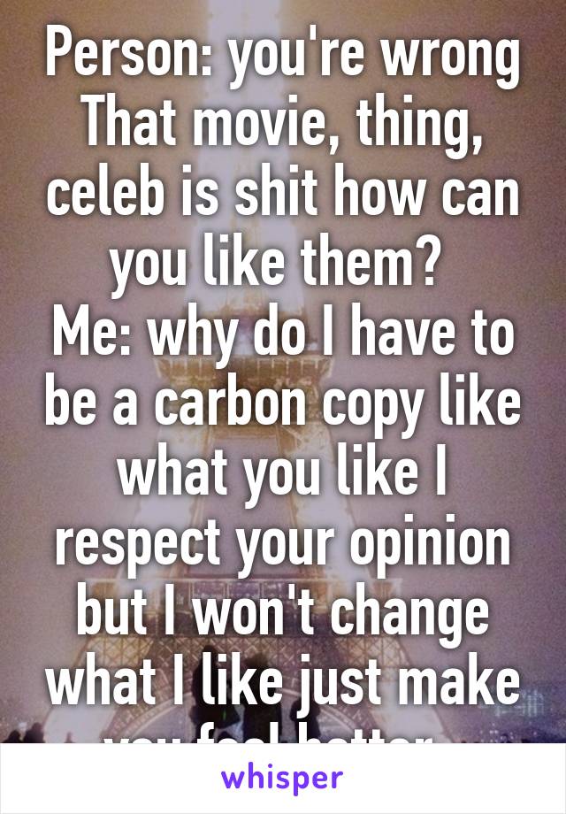 Person: you're wrong That movie, thing, celeb is shit how can you like them? 
Me: why do I have to be a carbon copy like what you like I respect your opinion but I won't change what I like just make you feel better. 