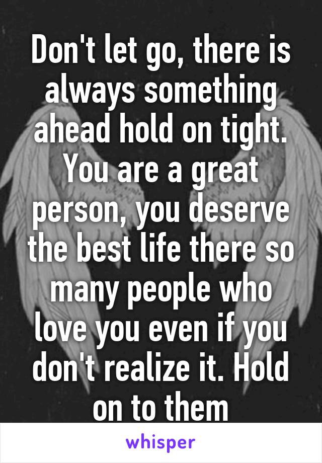 Don't let go, there is always something ahead hold on tight. You are a great person, you deserve the best life there so many people who love you even if you don't realize it. Hold on to them