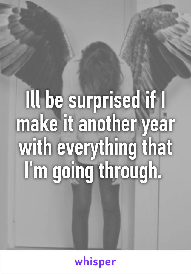 Ill be surprised if I make it another year with everything that I'm going through. 