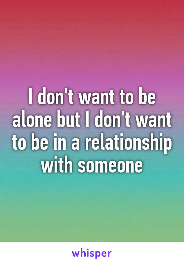 I don't want to be alone but I don't want to be in a relationship with someone